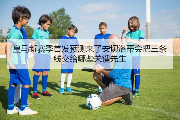 皇马新赛季首发预测来了安切洛蒂会把三条线交给哪些关键先生
